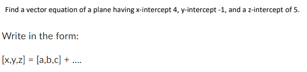 Find a vector equation of a plane having x-intercept 4, y-intercept -1, and a z-intercept of 5.
Write in the form:
[x,y,z] = [a,b,c] + ....