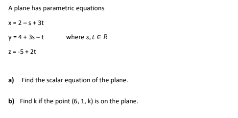 A plane has parametric equations
x
= 2-s + 3t
= 4 + 3s-t
y
z = -5 + 2t
where s, t E R
a) Find the scalar equation of the plane.
b) Find k if the point (6, 1, k) is on the plane.