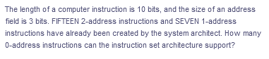 The length of a computer instruction is 10 bits, and the size of an address
field is 3 bits. FIFTEEN 2-address instructions and SEVEN 1-address
instructions have already been created by the system architect. How many
0-address instructions can the instruction set architecture support?
