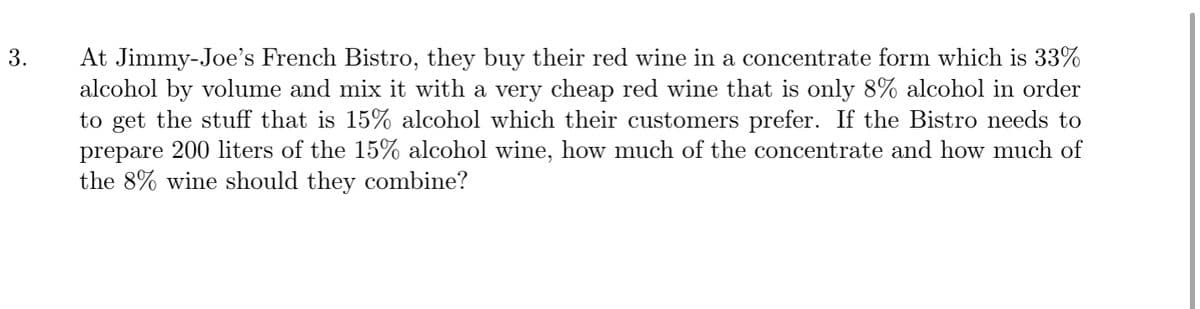 At Jimmy-Joe's French Bistro, they buy their red wine in a concentrate form which is 33%
alcohol by volume and mix it with a very cheap red wine that is only 8% alcohol in order
to get the stuff that is 15% alcohol which their customers prefer. If the Bistro needs to
prepare 200 liters of the 15% alcohol wine, how much of the concentrate and how much of
the 8% wine should they combine?
3.
