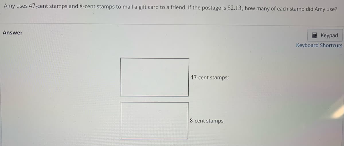 Amy uses 47-cent stamps and 8-cent stamps to mail a gift card to a friend. If the postage is $2.13, how many of each stamp did Amy use?
Answer
47-cent stamps;
8-cent stamps
Keypad
Keyboard Shortcuts