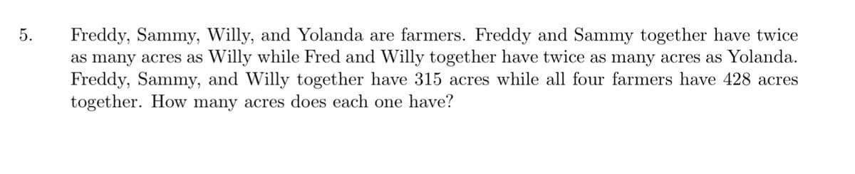 Freddy, Sammy, Willy, and Yolanda are farmers. Freddy and Sammy together have twice
as many acres as Willy while Fred and Willy together have twice as many acres as Yolanda.
Freddy, Sammy, and Willy together have 315 acres while all four farmers have 428 acres
together. How many acres does each one have?
5.
