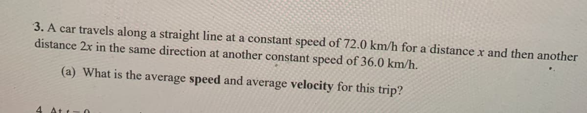 3. A car travels along a straight line at a constant speed of 72.0 km/h for a distance x and then another
distance 2x in the same direction at another constant speed of 36.0 km/h.
(a) What is the average speed and average velocity for this trip?
4 At t:

