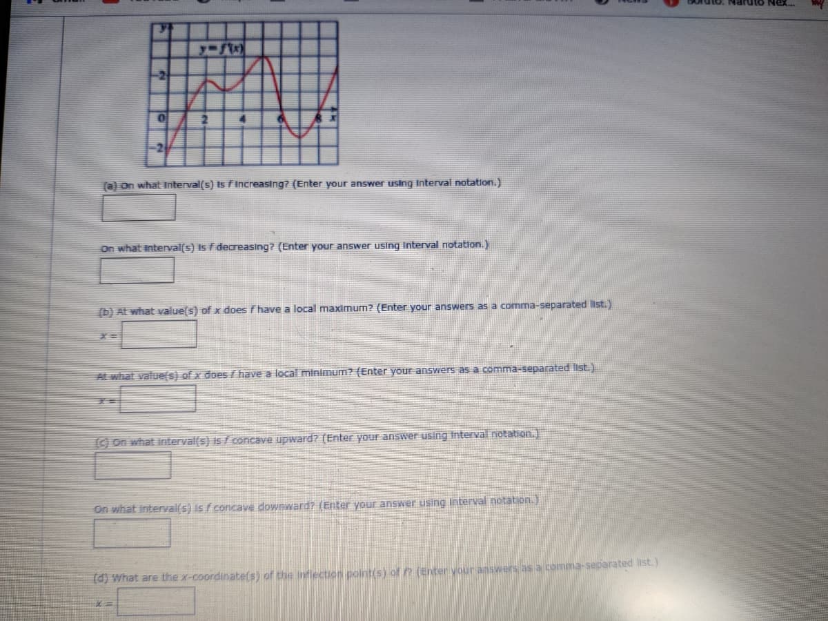 -2
2
2
(a) On what interval(s) Is FIncreasing? (Enter your answer using Interval notation.)
On what interval(s) Is f deareasing? (Enter your answer using Interval notation.)
(b) At what valuels) of x does f have a local maximum? (Enter your answers as a comma-separated list.)
At what value(s) of x does f have a local minimum? (Enter your answers as a comma-separated list.)
(O on what interval(s) is fconcave upward? (Enter your answer using Interrval notation.)
On what interval(s) is f concave downward7 (Enter your ansSwer using Interval notation.)
(d) what are the x-coordinate(s) of the Infiection pointis) of (Enter your answers as a comma-separated list.)
