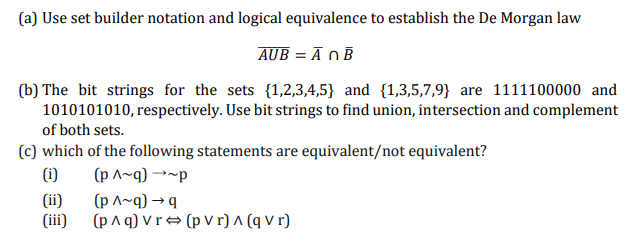 (a) Use set builder notation and logical equivalence to establish the De Morgan law
AUB = Ā OB
(b) The bit strings for the sets {1,2,3,4,5} and {1,3,5,7,9} are 1111100000 and
1010101010, respectively. Use bit strings to find union, intersection and complement
of both sets.
(c) which of the following statements are equivalent/not equivalent?
(i)
(p ^~q) →~p
(ii)
(p ^~q) → q
(iii)
(p^ q) V r → (p V r) ^ (q V r)
