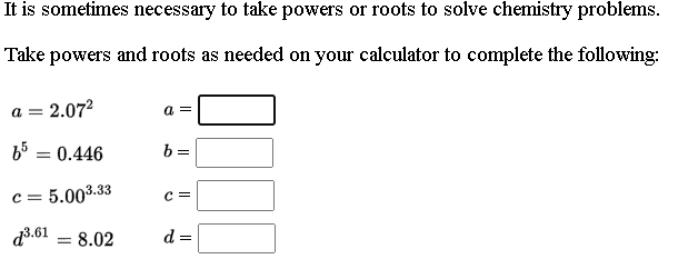 It is sometimes necessary to take powers or roots to solve chemistry problems.
Take powers and roots as needed on your calculator to complete the following:
= 2.072
a =
65 = 0.446
b =
c = 5.003.33
c =
d3.61 = 8.02
d =
