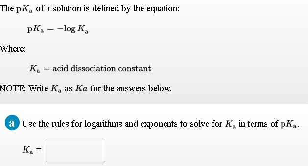 The pKa of a solution is defined by the equation:
pKa = -log K
Where:
K = acid dissociation constant
NOTE: Write K, as Ka for the answers below.
a Use the rules for logarithms and exponents to solve for Ka in terms of pKa.
K. =
