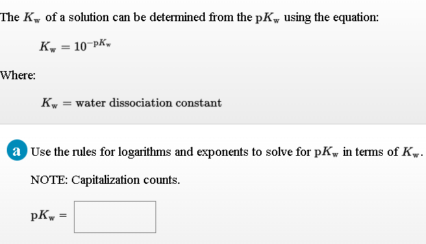 The Kw of a solution can be determined from the pKw using the equation:
10-PKw
Kw
Where:
Kw = water dissociation constant
a Use the rules for logarithms and exponents to solve for pKw in terms of Kw.
NOTE: Capitalization counts.
pKw
