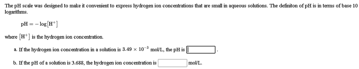 The pH scale was designed to make it convenient to express hydrogen ion concentrations that are small in aqueous solutions. The definiton of pH is in terms of base 10
logarithms.
- log [H*]
pH =
where H* is the hydrogen ion concentration.
a. If the hydrogen ion concentration in a solution is 3.49 x 10- mol/L, the pH is
b. If the pH of a solution is 3.688, the hydrogen ion concentration is
mol/L.
