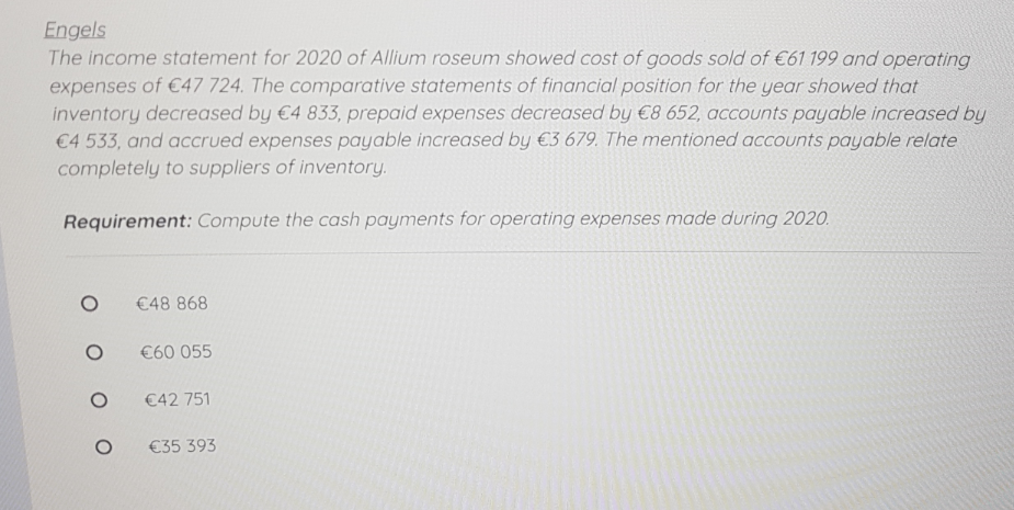 Engels
The income statement for 2020 of Allium roseum showed cost of goods sold of €61199 and operating
expenses of €47 724. The comparative statements of financial position for the year showed that
inventory decreased by €4 833, prepaid expenses decreased by €8 652, accounts payable increased by
€4 533, and accrued expenses payable increased by €3 679. The mentioned accounts payable relate
completely to suppliers of inventory.
Requirement: Compute the cash payments for operating expenses made during 2020.
€48 868
€60 055
€42 751
€35 393
