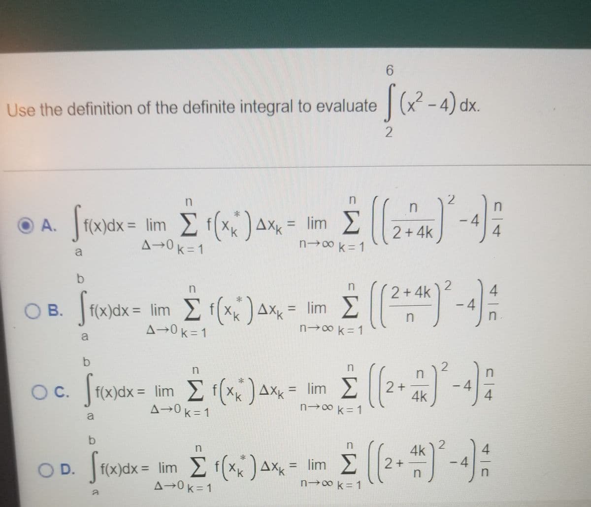 Use the definition of the definite integral to evaluate | (x-4) dx.
2
in
2
Stonik = im E ()a = im E -4:
f(x)dx = lim fx
A→0k=1
O A.
AXK
= lim
%3D
2 + 4k
n-→0k=1
b.
2 +4k
f(x)dx= lim
A→0k=1
= lim E f(x)Ax =
OB.
= lim
%3D
n→0 k = 1
a
Oc. Jrodx = lim E f(x;) ax, = lim E2+
- 4
f(x)dx = lim f(x,)
A→0k= 1
Oc.
4k
n→8k=1
a
b.
4k
2+
n
-4
O D. f(x)dx= lim f(x)AXk
A→0k=1
OD.
= lim >
%3D
n 0 k= 1
