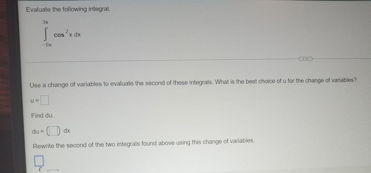 Evaluate the following integral.
З
2,
os x dx
- 6T
Use a change of variables to evaluate the second of these integrals. What is the best choice of u for the change of variables?
Find du.
du = () dx
Rewrite the second of the two integrals found above using this change of variables.
