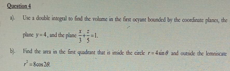 Question 4
a). Use a double integral to find the volume in the first ocyant bounded by the coordinate planes, the
plane y=4, and the plane+=1.
3 5
b). Find the area in the first quadrant that is inside the circle r=4 sin 0 and outside the lemniscate
r=8cos 20.
