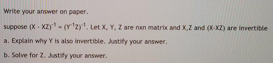 Write your answer on paper.
suppose (X XZ)" = (YZ). Let X, Y, Z are nxn matrix and X,Z and (X-XZ) are invertible
%3D
a. Explain why Y is also invertible. Justify your answer.
b. Solve for Z. Justify your answer.
