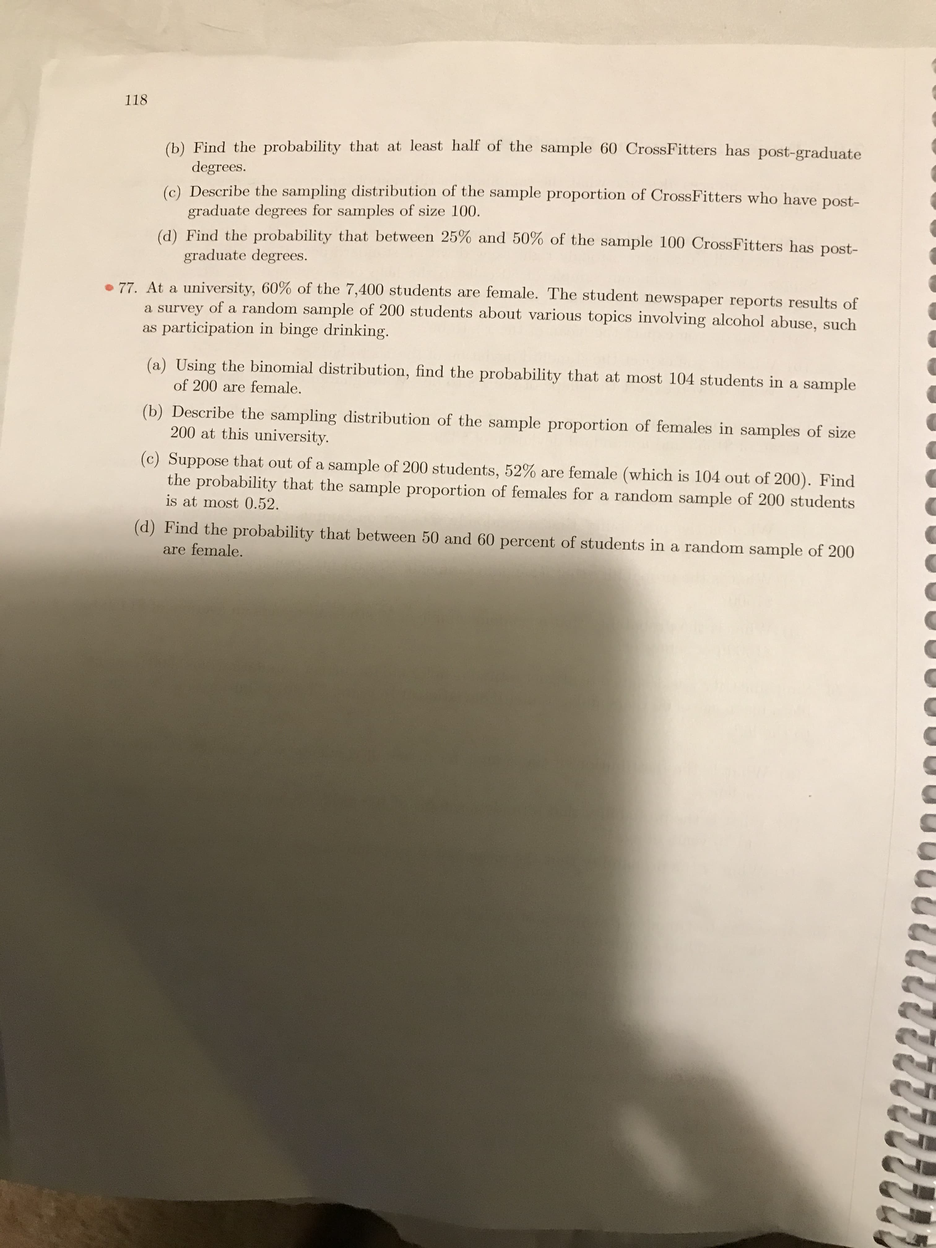 77. At a university, 60% of the 7,400 students are female. The student newspaper reports results of
a survey of a random sample of 200 students about various topics involving alcohol abuse, such
as participation in binge drinking.
(a) Using the binomial distribution, find the probability that at most 104 students in a sample
of 200 are female.
(b) Describe the sampling distribution of the sample proportion of females in samples of size
200 at this university.
(c) Suppose that out of a sample of 200 students, 52% are female (which is 104 out of 200). Find
the probability that the sample proportion of females for a random sample of 200 students
is at most 0.52.
(d) Find the probability that between 50 and 60 percent of students in a random sample of 200
are female.
