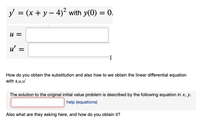 y = (x + y – 4)² with y(0) = 0.
u =
u' =
%D
How do you obtain the substitution and also how to we obtain the linear differential equation
with x,u,u'
The solution to the original initial value problem is described by the following equation in x, y.
help (equations)
Also what are they asking here, and how do you obtain it?
