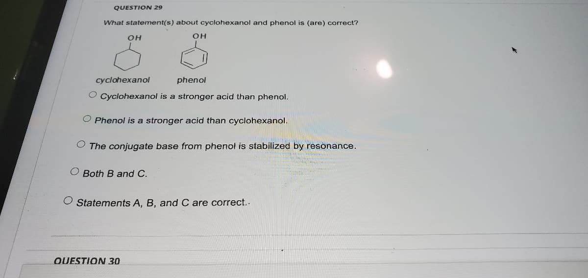QUESTION 29
What statement(s) about cyclohexanol and phenol is (are) correct?
OH
OH
cyclohexanol
phenol
O Cyclohexanol is a stronger acid than phenol.
O Phenol is a stronger acid than cyclohexanol.
O The conjugate base from phenol is stabilized by resonance.
O Both B and C.
O Statements A, B, and C are correct..
OUESTION 30
