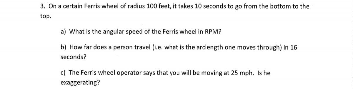 3. On a certain Ferris wheel of radius 100 feet, it takes 10 seconds to go from the bottom to the
top.
a) What is the angular speed of the Ferris wheel in RPM?
b) How far does a person travel (i.e. what is the arclength one moves through) in 16
seconds?
c) The Ferris wheel operator says that you will be moving at 25 mph. Is he
exaggerating?
