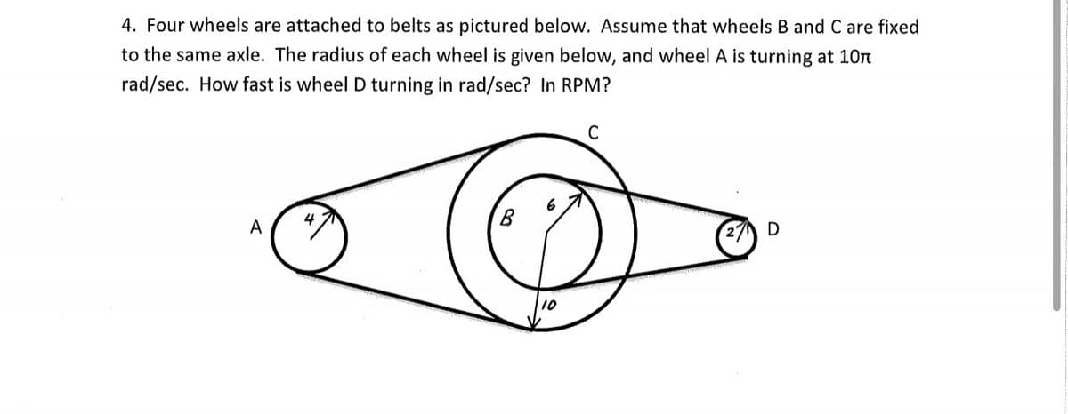 4. Four wheels are attached to belts as pictured below. Assume that wheels B and C are fixed
to the same axle. The radius of each wheel is given below, and wheel A is turning at 1On
rad/sec. How fast is wheel D turning in rad/sec? In RPM?
A
D
