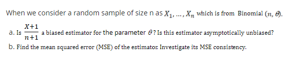 When we consider a random sample of size n as X,..., X, which is from Binomial (n, 6).
X+1
a. Is
a biased estimator for the parameter 8? Is this estimator asymptotically unbiased?
n+1
b. Find the mean squared error (MSE) of the estimator. Investigate its MSE consistency.
