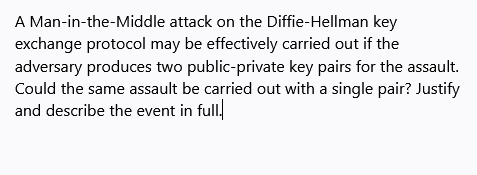 A Man-in-the-Middle attack on the Diffie-Hellman key
exchange protocol may be effectively carried out if the
adversary produces two public-private key pairs for the assault.
Could the same assault be carried out with a single pair? Justify
and describe the event in full.
