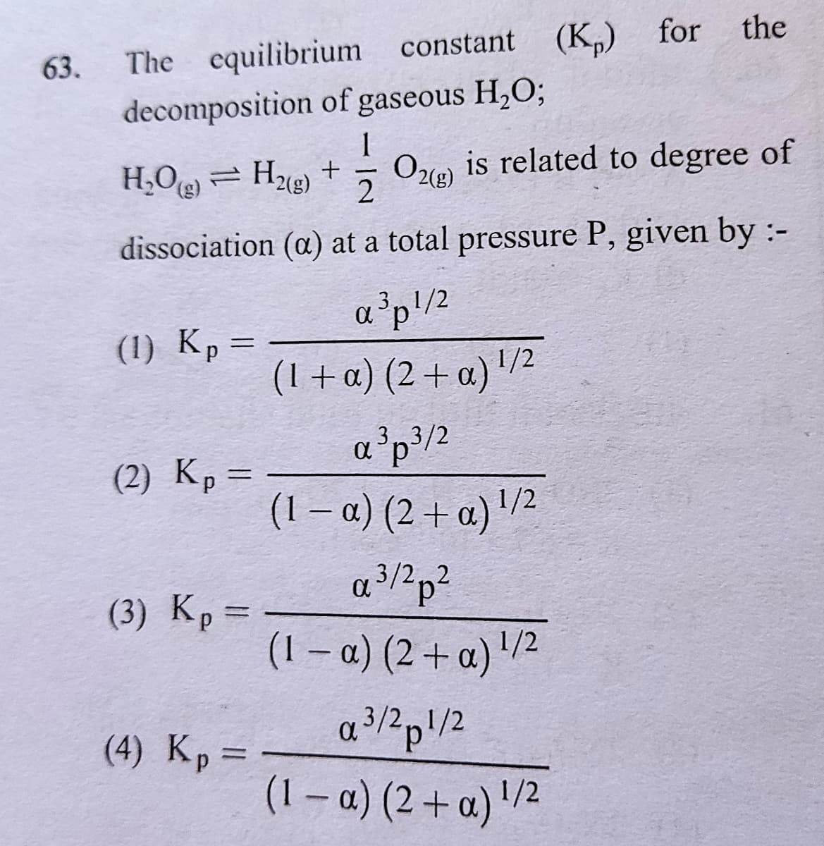 The equilibrium constant (K) for
decomposition of gaseous H,O;
the
63.
1
H;Oe = Hu) +
Oe is related to degree of
2
(),
dissociation (a) at a total pressure P, given by:-
a³p!/2
(1) Kp =
(1 +a) (2 + a) '/²
%3D
3/2
(2) Кр -
(1 – a) (2 + a) '/2
3/2,2
(3) Kp=
(1 – a) (2 + a) '/²
(4) Kp =
a?pl/2
3/2,1/2
(1 – a) (2 + a) '/2
