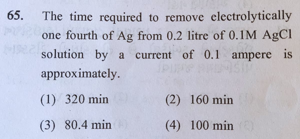 65.
The time required to remove electrolytically
one fourth of Ag from 0.2 litre of 0.1M AgCl
solution by a
current of 0.1 ampere is
approximately.
(1) 320 min
(2) 160 min
(3) 80.4 min
(4) 100 min )
