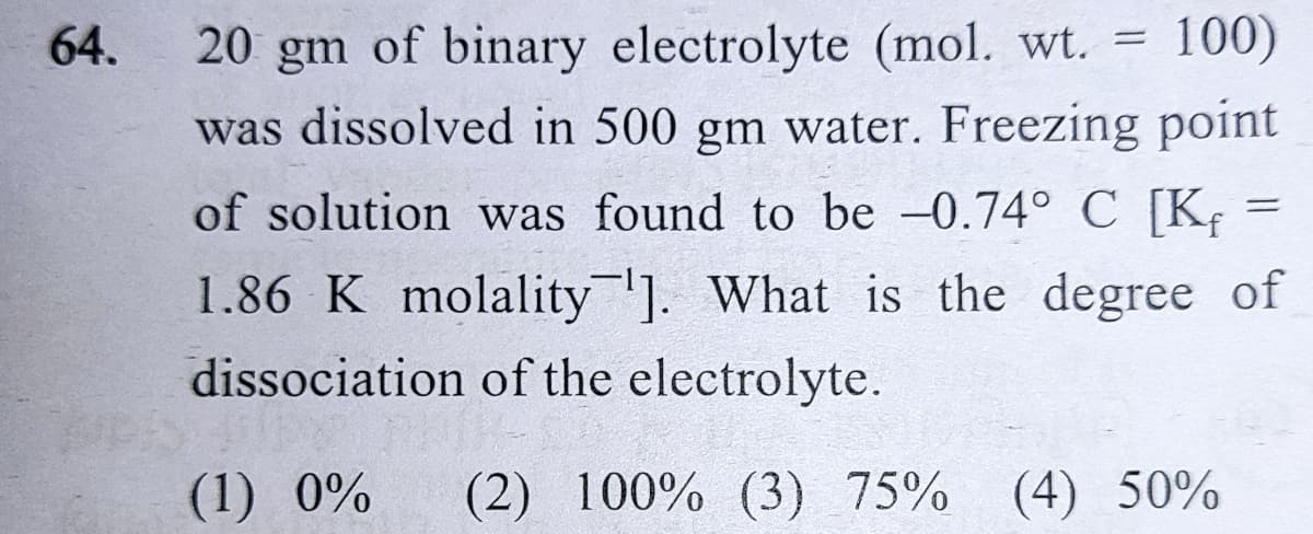 64.
20 gm of binary electrolyte (mol. wt. =
100)
was dissolved in 500 gm water. Freezing point
of solution was found to be -0.74° C [K;
1.86 K molality]. What is the degree of
dissociation of the electrolyte.
(1) 0%
(2) 100% (3) 75% (4) 50%
