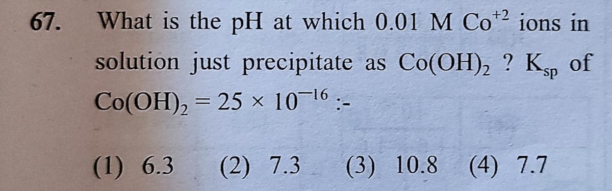 67.
What is the pH at which 0.01 M Co2 ions in
solution just precipitate as Co(OH), ? Kp of
Co(OH), = 25 x 10 16:-
%3D
(1) 6.3
(2) 7.3
(3) 10.8
(4) 7.7
