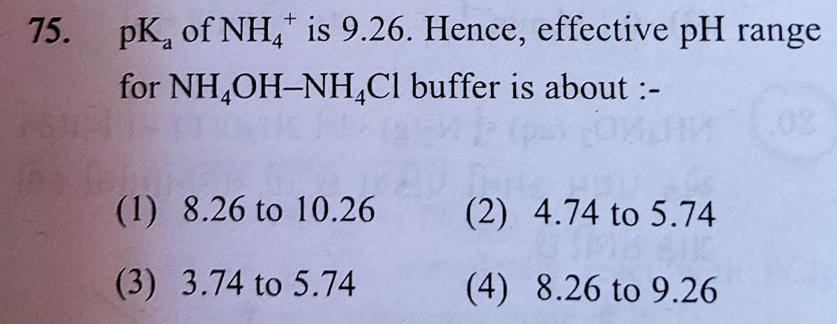 75. pK, of NH," is 9.26. Hence, effective pH range
for NH,OH-NH,Cl buffer is about :-
(1) 8.26 to 10.26
(2) 4.74 to 5.74
(3) 3.74 to 5.74
(4) 8.26 to 9.26
