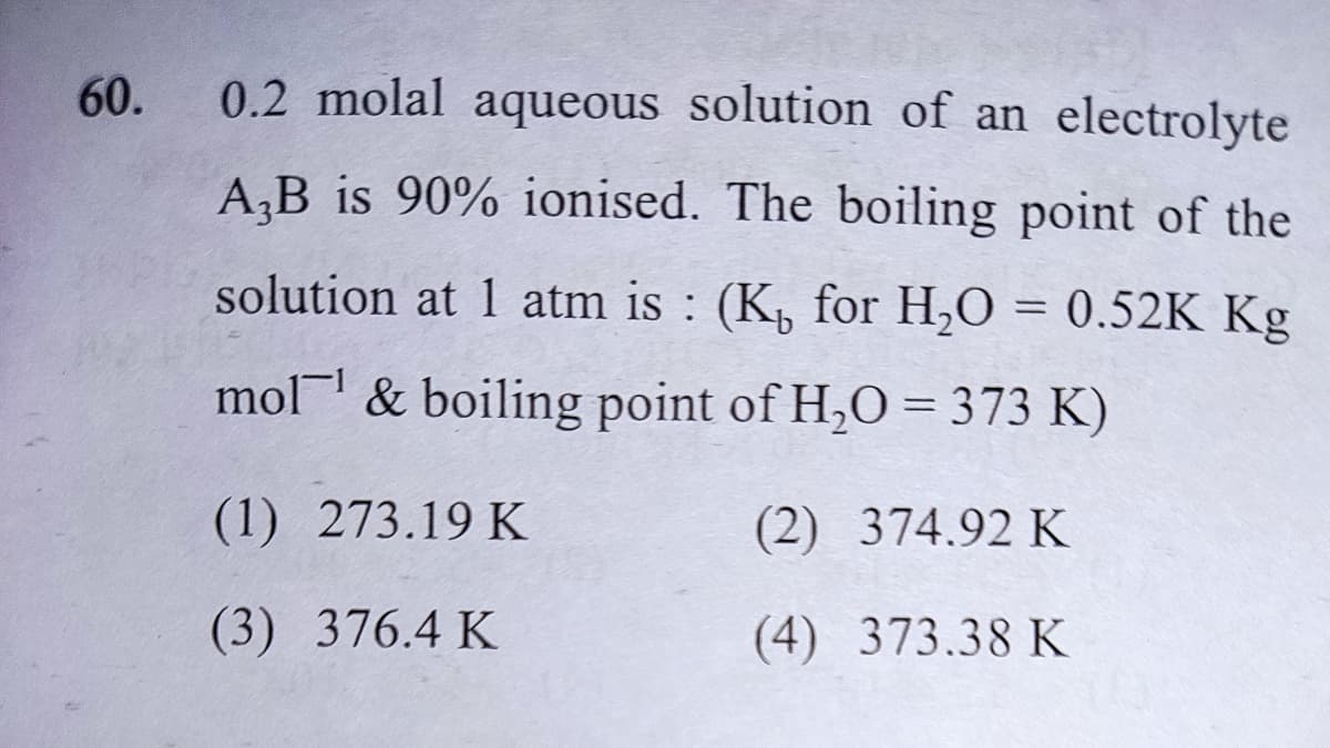 60.
0.2 molal aqueous solution of an electrolyte
A,B is 90% ionised. The boiling point of the
solution at 1 atm is : (K, for H,O = 0.52K Kg
mol & boiling point of H,O = 373 K)
(1) 273.19 K
(2) 374.92 K
(3) 376.4 K
(4) 373.38 K
