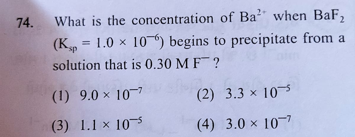 74.
What is the concentration of Ba?" when BaF,
= 1.0 x 10-) begins to precipitate from a
(Ksp
aim
solution that is 0.30 M F ?
(1) 9.0 x 107
(2) 3.3 x 10s
(3) 1.1 x 10s
(4) 3.0 x 10-7
