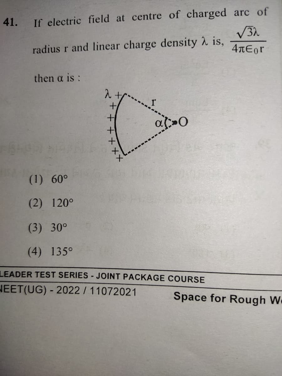 41.
If electric field at centre of charged arc of
radius r and linear charge density 2 is,
4TEor
then a is:
1.
(1) 60°
(2) 120°
(3) 30°
(4) 135°
LEADER TEST SERIES - JOINT PACKAGE COURSE
NEET(UG) - 2022 /11072021
Space for Rough We
