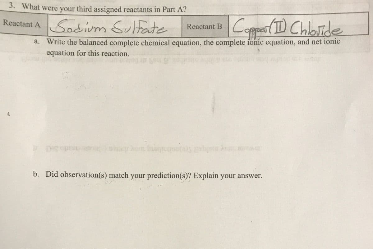 3. What were your third assigned reactants in Part A?
Reactant ASodium Sultate
Coppear(D Chbide
Reactant B
a. Write the balanced complete chemical equation, the complete ionic equation, and net ionic
equation for this reaction.
sado bi
b. Did observation(s) match your prediction(s)? Explain your answer.
