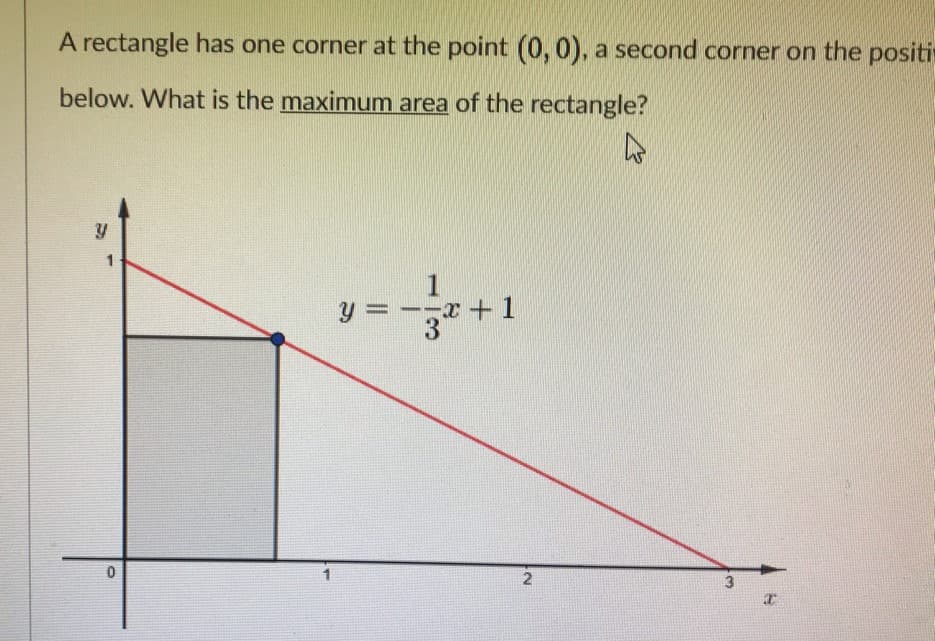 A rectangle has one corner at the point (0,0), a second corner on the positi
below. What is the maximum area of the rectangle?
1
y =--x +1
3
2.
