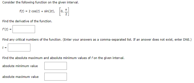 Consider the following function on the given interval.
f(t) = 2 cos(t) + sin(2t),
0,
Find the derivative of the function.
f'(t) =
Find any critical numbers of the function. (Enter your answers as a comma-separated list. If an answer does not exist, enter DNE.)
t =
Find the absolute maximum and absolute minimum values of f on the given interval.
absolute minimum value
absolute maximum value
