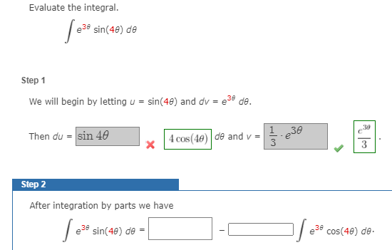 Evaluate the integral.
| e39 sin(48) de
Step 1
We will begin by letting u = sin(40) and dv = e38 de.
30
Then du = sin 40
4 cos (40)|
1
de and v =
3
Step 2
After integration by parts we have
sin(48) de =
cos(48) de.
