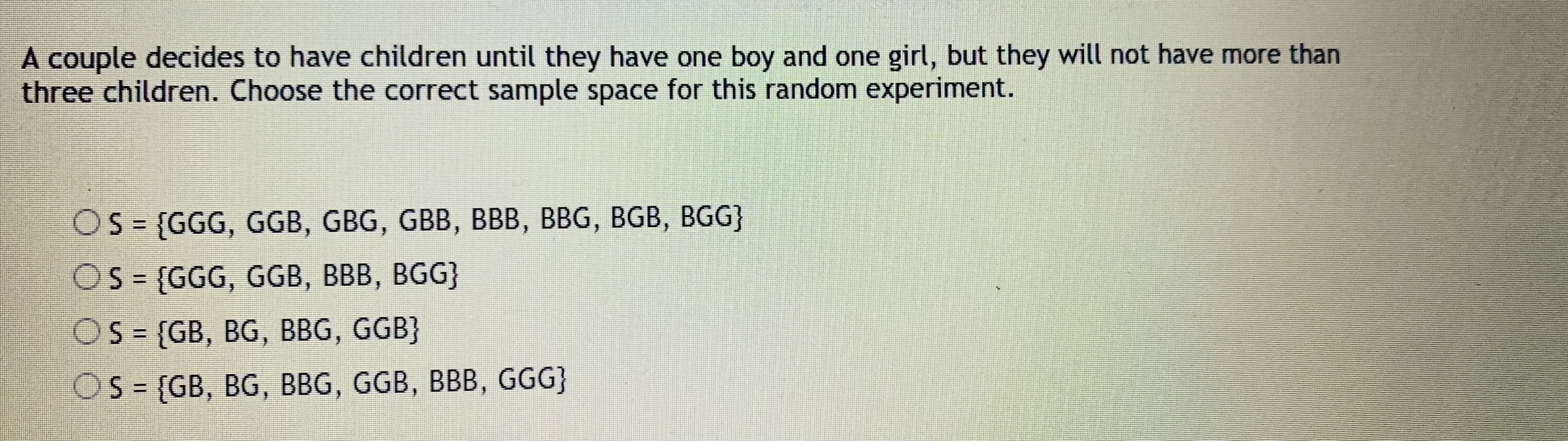 A couple decides to have children until they have one boy and one girl, but they will not have more than
three children. Choose the correct sample space for this random experiment.
