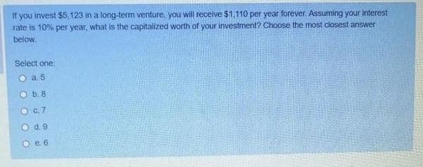 if you invest $5,123 in a long-term venture, you will receive $1,110 per year forever. Assuming your interest
rate is 10% per year, what is the capitalized worth of your investment? Choose the most closest answer
below.
Select one:
O a 5
O b. 8
O C.7
O d. 9
Oe. 6
