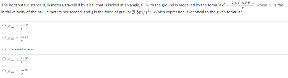 The horizontal distance d, in meters, travelled by a ball that is kicked at an angle, 0, with the ground is modelled by the formula d =
2(v.) cos? 0–1
initial velocity of the ball, in meters per second, and g is the force of gravity (9.8m/s2). Which expression is identical to the given formula?
, where v, is the
1,2 cos e
=PO
," cos 20
= P
O no correct answer
U, sin 20
d
v, tan 20
