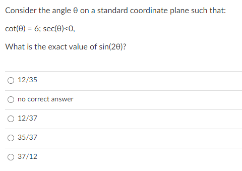 Consider the angle e on a standard coordinate plane such that:
cot(e) = 6; sec(0)<0,
What is the exact value of sin(20)?
O 12/35
O no correct answer
O 12/37
35/37
37/12
