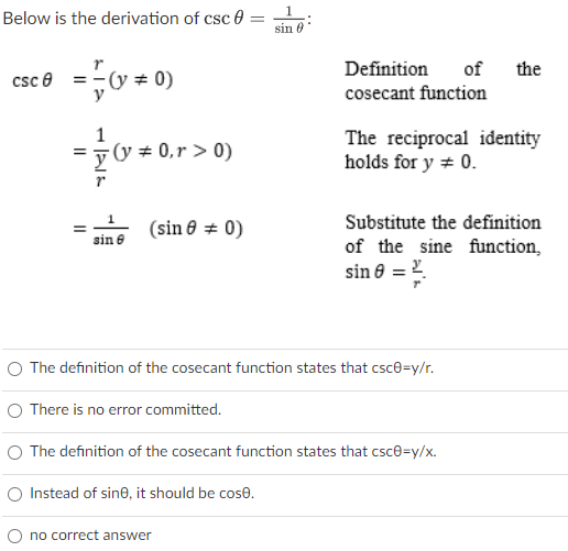 Below is the derivation of csc 0 =
1
sin 0
Definition
of
the
csc e =-(y + 0)
y
cosecant function
yy + 0,r > 0)
The reciprocal identity
holds for y + 0.
Substitute the definition
(sin 8 = 0)
sin e
of the sine function,
sin 8 = 2.
O The definition of the cosecant function states that csce=y/r.
O There is no error committed.
O The definition of the cosecant function states that csce=y/x.
O Instead of sine, it should be cose.
no correct answer

