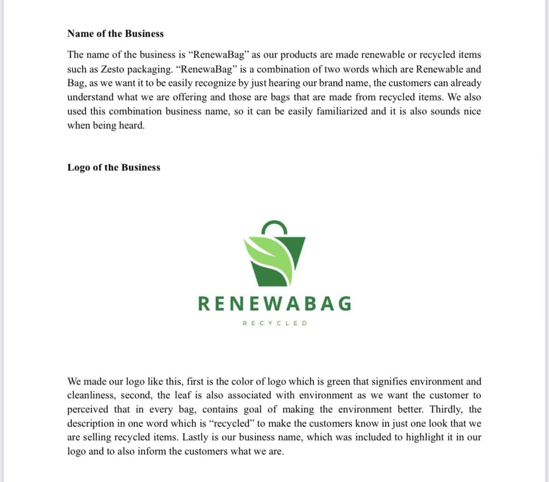 Name of the Business
The name of the business is "RenewaBag" as our products are made renewable or recycled items
such as Zesto packaging. "RenewaBag" is a combination of two words which are Renewable and
Bag, as we want it to be easily recognize by just hearing our brand name, the customers can already
understand what we are offering and those are bags that are made from recycled items. We also
used this combination business name, so it can be easily familiarized and it is also sounds nice
when being heard.
Logo of the Business
RENEWABAG
RECYCLED
We made our logo like this, first is the color of logo which is green that signifies environment and
cleanliness, second, the leaf is also associated with environment as we want the customer to
perceived that in every bag, contains goal of making the environment better. Thirdly, the
description in one word which is "recycled" to make the customers know in just one look that we
are selling recycled items. Lastly is our business name, which was included to highlight it in our
logo and to also inform the customers what we are.