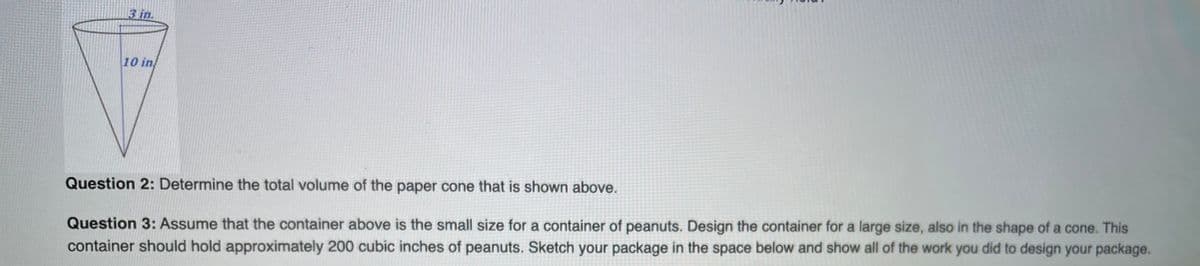 3 in.
10 in
Question 2: Determine the total volume of the paper cone that is shown above.
Question 3: Assume that the container above is the small size for a container of peanuts. Design the container for a large size, also in the shape of a cone. This
container should hold approximately 200 cubic inches of peanuts. Sketch your package in the space below and show all of the work you did to design your package.
