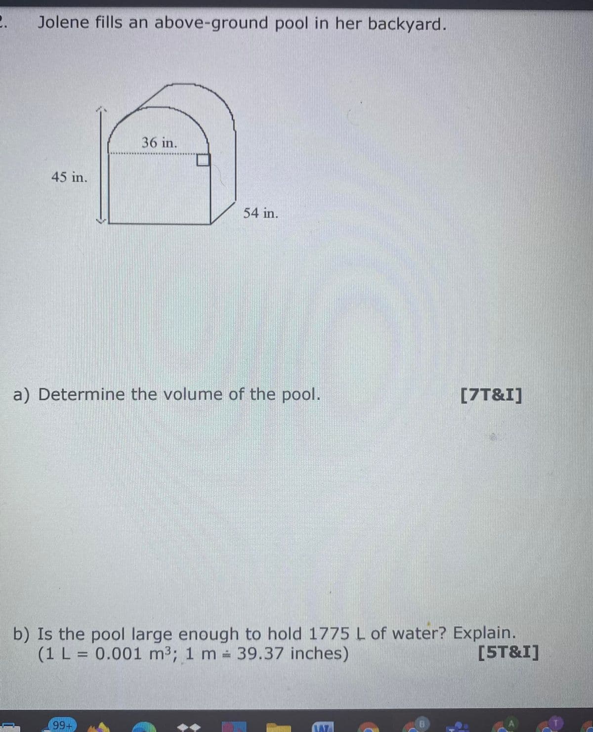 2. Jolene fills an above-ground pool in her backyard.
36 in.
45 in.
54 in.
a) Determine the volume of the pool.
[7T&I]
b) Is the pool large enough to hold 1775 L of water? Explain.
(1 L = 0.001 m3; 1 m 39.37 inches)
[5T&I]
99+
