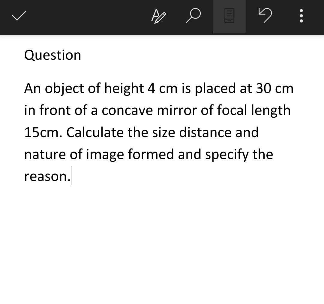 Question
An object of height 4 cm is placed at 30 cm
in front of a concave mirror of focal length
15cm. Calculate the size distance and
nature of image formed and specify the
reason.
