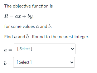 The objective function is
R= ax + by,
for some values a and b.
Find a and b. Round to the nearest integer.
a =
[ Select ]
b = [ Select ]
