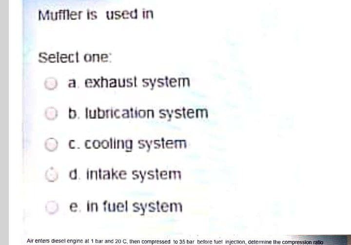 Muffler is used in
Select one:
a. exhaust system
O b. lubrication system
O c. cooling system
O d. intake system
O e in fuel system
Air enters diesel engine at 1 bar and 20 C, then compressed to 35 bar before fuet injection, determine the compression ratio
