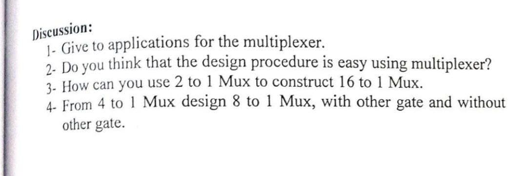 Discussion:
1- Give to applications for the multiplexer.
2. Do you think that the design procedure is easy using multiplexer?
3- How can you use 2 to 1 Mux to construct 16 to 1 Mux.
4- From 4 to 1 Mux design 8 to 1 Mux, with other gate and without
other gate.
