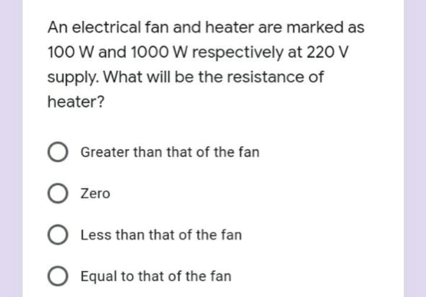 An electrical fan and heater are marked as
100 W and 1000 W respectively at 220 V
supply. What will be the resistance of
heater?
Greater than that of the fan
O Zero
Less than that of the fan
O Equal to that of the fan
